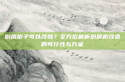 厨房柜子可以改吗？全方位解析厨房柜改造的可行性与方案