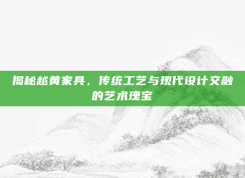 揭秘越黄家具，传统工艺与现代设计交融的艺术瑰宝