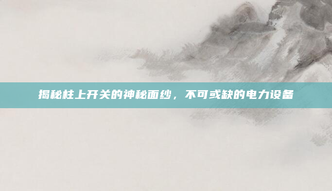 揭秘柱上开关的神秘面纱，不可或缺的电力设备