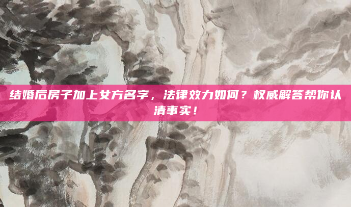 结婚后房子加上女方名字，法律效力如何？权威解答帮你认清事实！