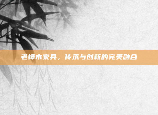 老樟木家具，传承与创新的完美融合