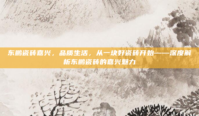 东鹏瓷砖嘉兴，品质生活，从一块好瓷砖开始——深度解析东鹏瓷砖的嘉兴魅力