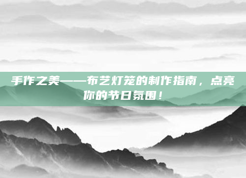 手作之美——布艺灯笼的制作指南，点亮你的节日氛围！