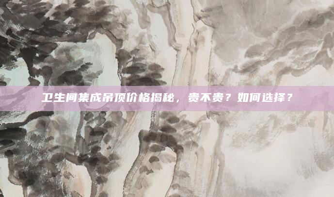 卫生间集成吊顶价格揭秘，贵不贵？如何选择？