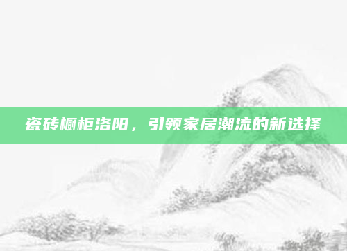瓷砖橱柜洛阳，引领家居潮流的新选择