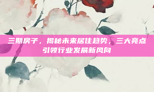 三期房子，揭秘未来居住趋势，三大亮点引领行业发展新风向