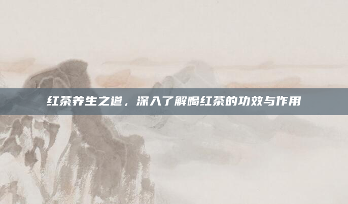 红茶养生之道，深入了解喝红茶的功效与作用