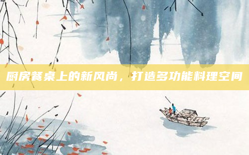 厨房餐桌上的新风尚，打造多功能料理空间