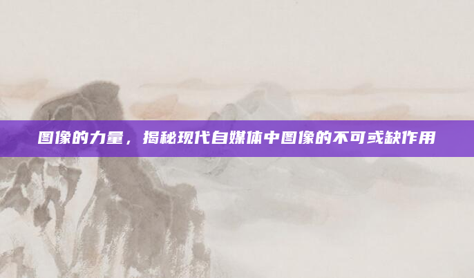 图像的力量，揭秘现代自媒体中图像的不可或缺作用