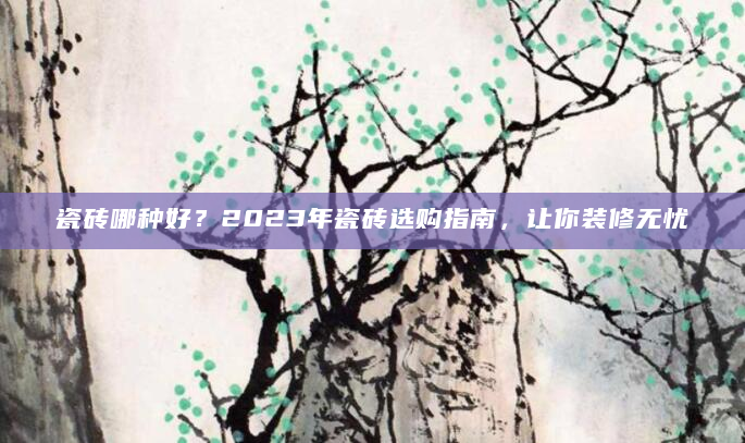 瓷砖哪种好？2023年瓷砖选购指南，让你装修无忧