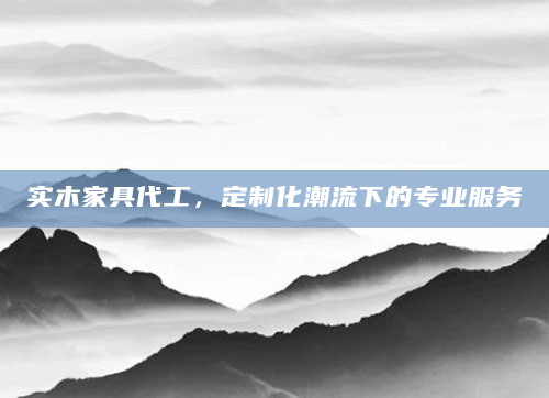 实木家具代工，定制化潮流下的专业服务