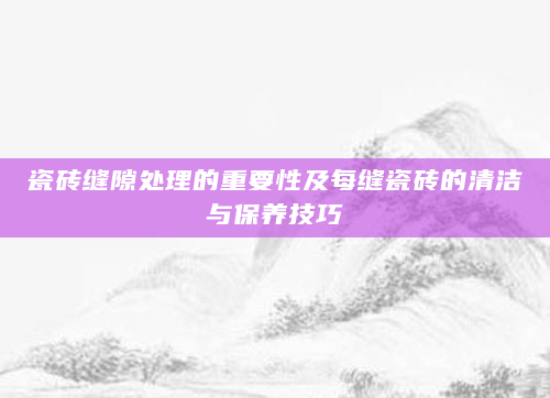 瓷砖缝隙处理的重要性及每缝瓷砖的清洁与保养技巧