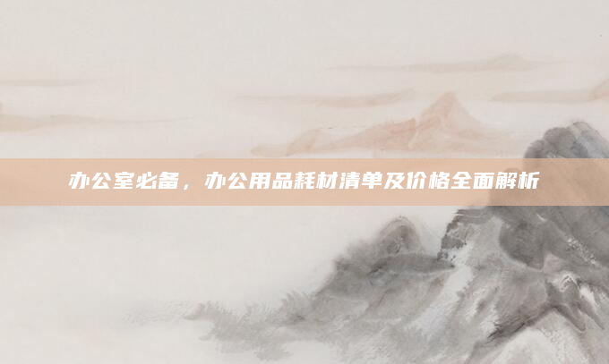 办公室必备，办公用品耗材清单及价格全面解析