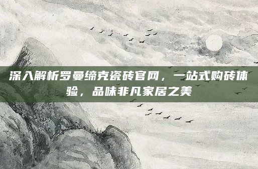 深入解析罗曼缔克瓷砖官网，一站式购砖体验，品味非凡家居之美