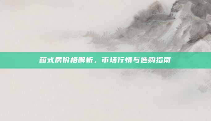 箱式房价格解析，市场行情与选购指南
