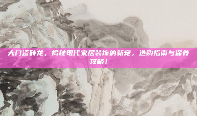 大门瓷砖龙，揭秘现代家居装饰的新宠，选购指南与保养攻略！