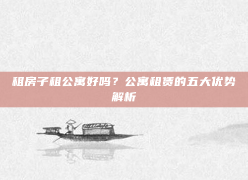 租房子租公寓好吗？公寓租赁的五大优势解析