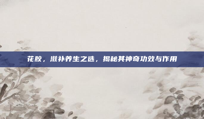 花胶，滋补养生之选，揭秘其神奇功效与作用