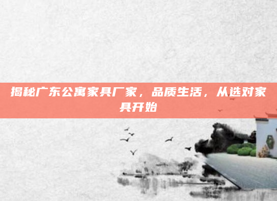 揭秘广东公寓家具厂家，品质生活，从选对家具开始