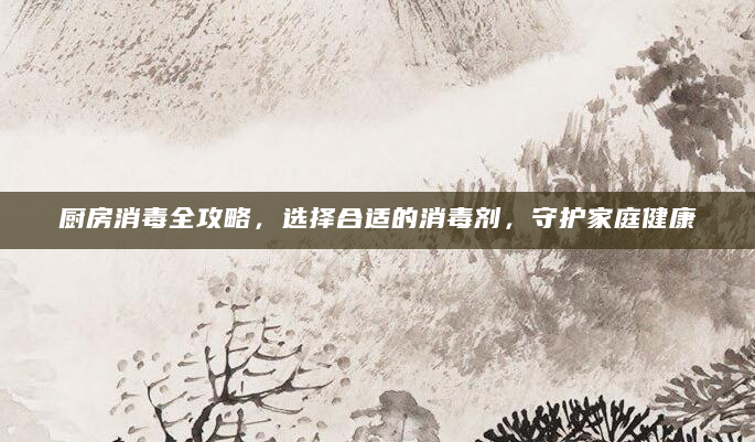 厨房消毒全攻略，选择合适的消毒剂，守护家庭健康