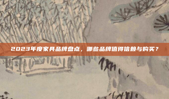 2023年度家具品牌盘点，哪些品牌值得信赖与购买？