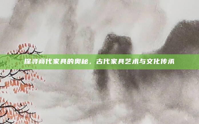 探寻商代家具的奥秘，古代家具艺术与文化传承