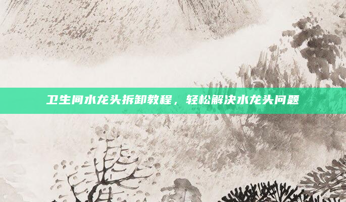 卫生间水龙头拆卸教程，轻松解决水龙头问题