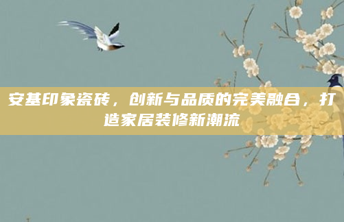 安基印象瓷砖，创新与品质的完美融合，打造家居装修新潮流