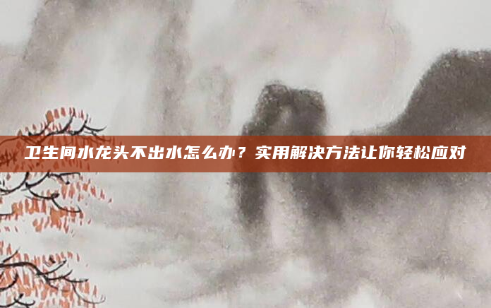 卫生间水龙头不出水怎么办？实用解决方法让你轻松应对