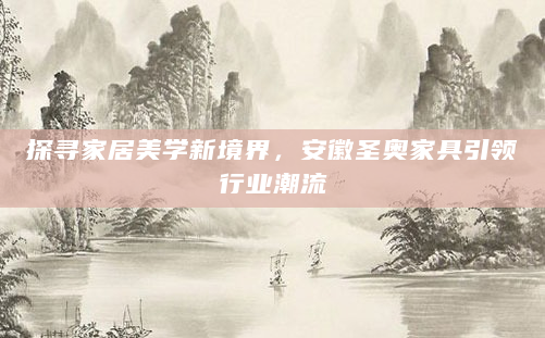 探寻家居美学新境界，安徽圣奥家具引领行业潮流