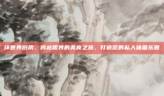 环世界厨房，跨越国界的美食之旅，打造您的私人味蕾乐园