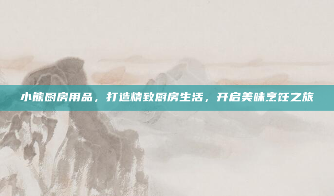 小熊厨房用品，打造精致厨房生活，开启美味烹饪之旅