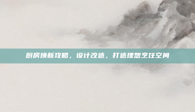 厨房焕新攻略，设计改造，打造理想烹饪空间