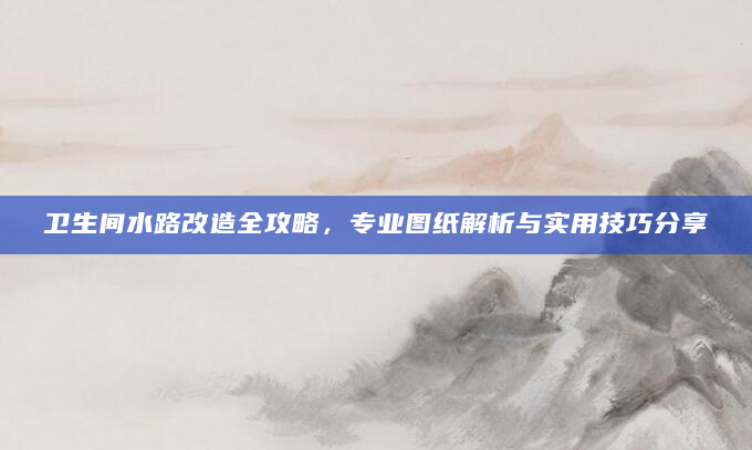 卫生间水路改造全攻略，专业图纸解析与实用技巧分享
