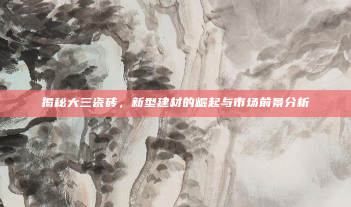 揭秘大三瓷砖，新型建材的崛起与市场前景分析