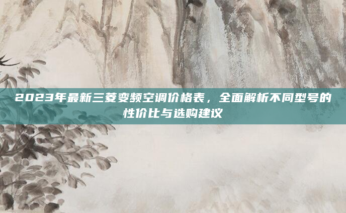 2023年最新三菱变频空调价格表，全面解析不同型号的性价比与选购建议