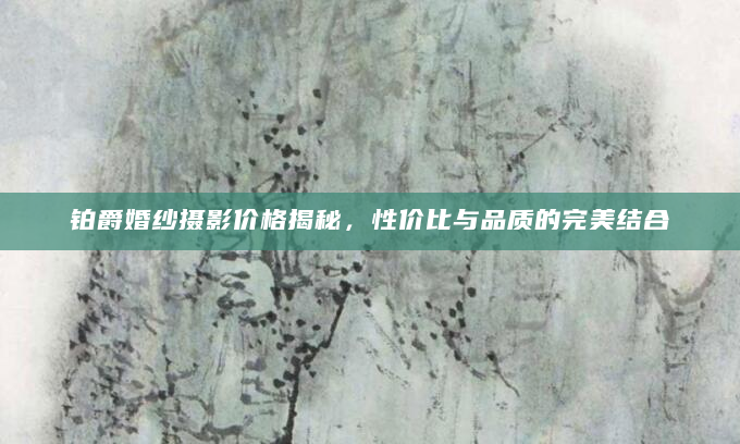 铂爵婚纱摄影价格揭秘，性价比与品质的完美结合