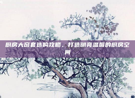 厨房大窗套选购攻略，打造明亮温馨的厨房空间