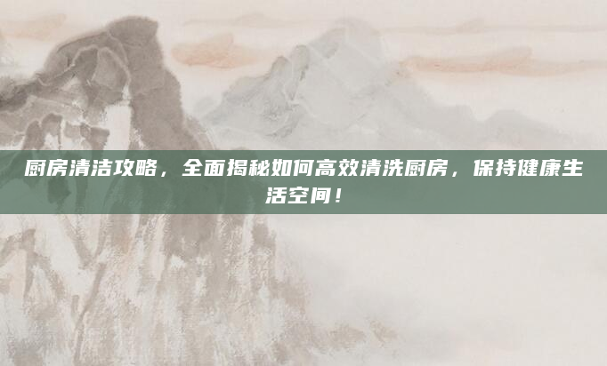 厨房清洁攻略，全面揭秘如何高效清洗厨房，保持健康生活空间！