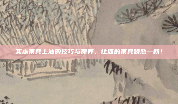 实木家具上油的技巧与保养，让您的家具焕然一新！