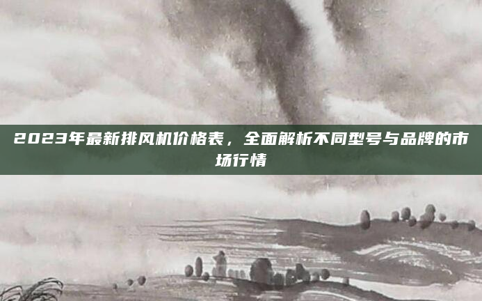 2023年最新排风机价格表，全面解析不同型号与品牌的市场行情