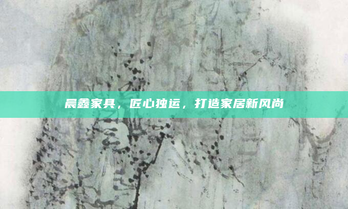 晨鑫家具，匠心独运，打造家居新风尚