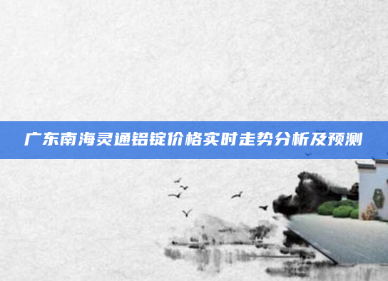 广东南海灵通铝锭价格实时走势分析及预测