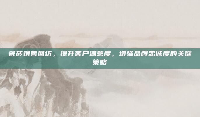 瓷砖销售回访，提升客户满意度，增强品牌忠诚度的关键策略