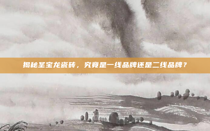 揭秘圣宝龙瓷砖，究竟是一线品牌还是二线品牌？