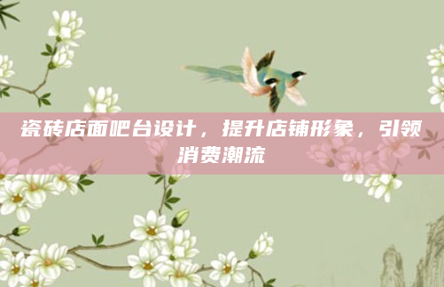 瓷砖店面吧台设计，提升店铺形象，引领消费潮流