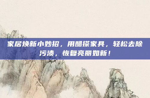 家居焕新小妙招，用醋搽家具，轻松去除污渍，恢复亮丽如新！