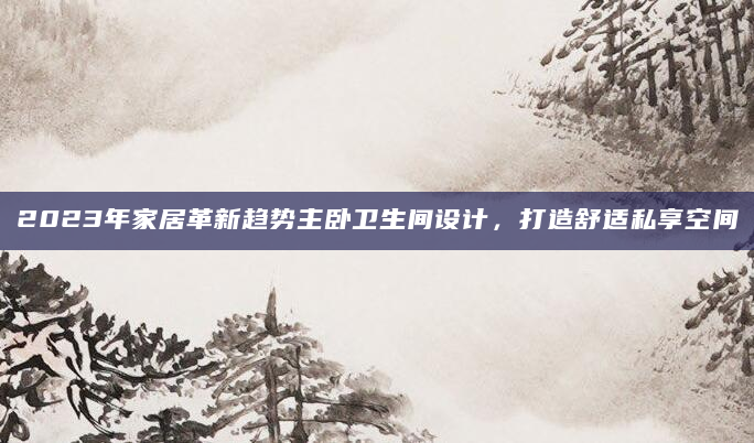 2023年家居革新趋势主卧卫生间设计，打造舒适私享空间