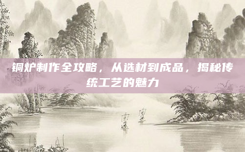铜炉制作全攻略，从选材到成品，揭秘传统工艺的魅力