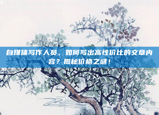 自媒体写作人员，如何写出高性价比的文章内容？揭秘价格之谜！